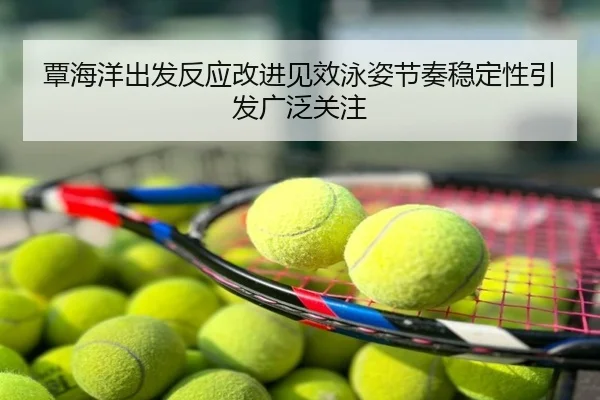 覃海洋出发反应改进见效泳姿节奏稳定性引发广泛关注