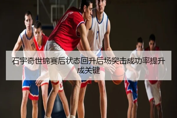 石宇奇世锦赛后状态回升后场突击成功率提升成关键