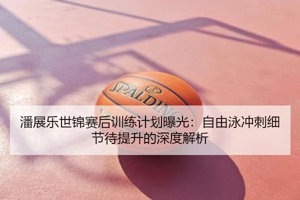 潘展乐世锦赛后训练计划曝光：自由泳冲刺细节待提升的深度解析