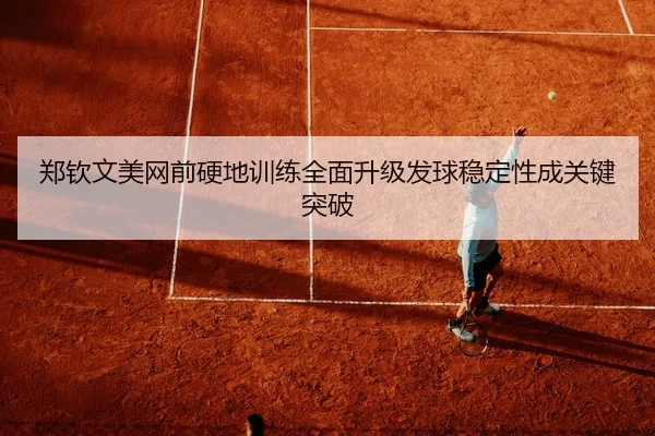 郑钦文美网前硬地训练全面升级发球稳定性成关键突破
