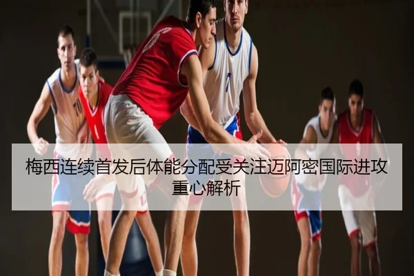 梅西连续首发后体能分配受关注迈阿密国际进攻重心解析